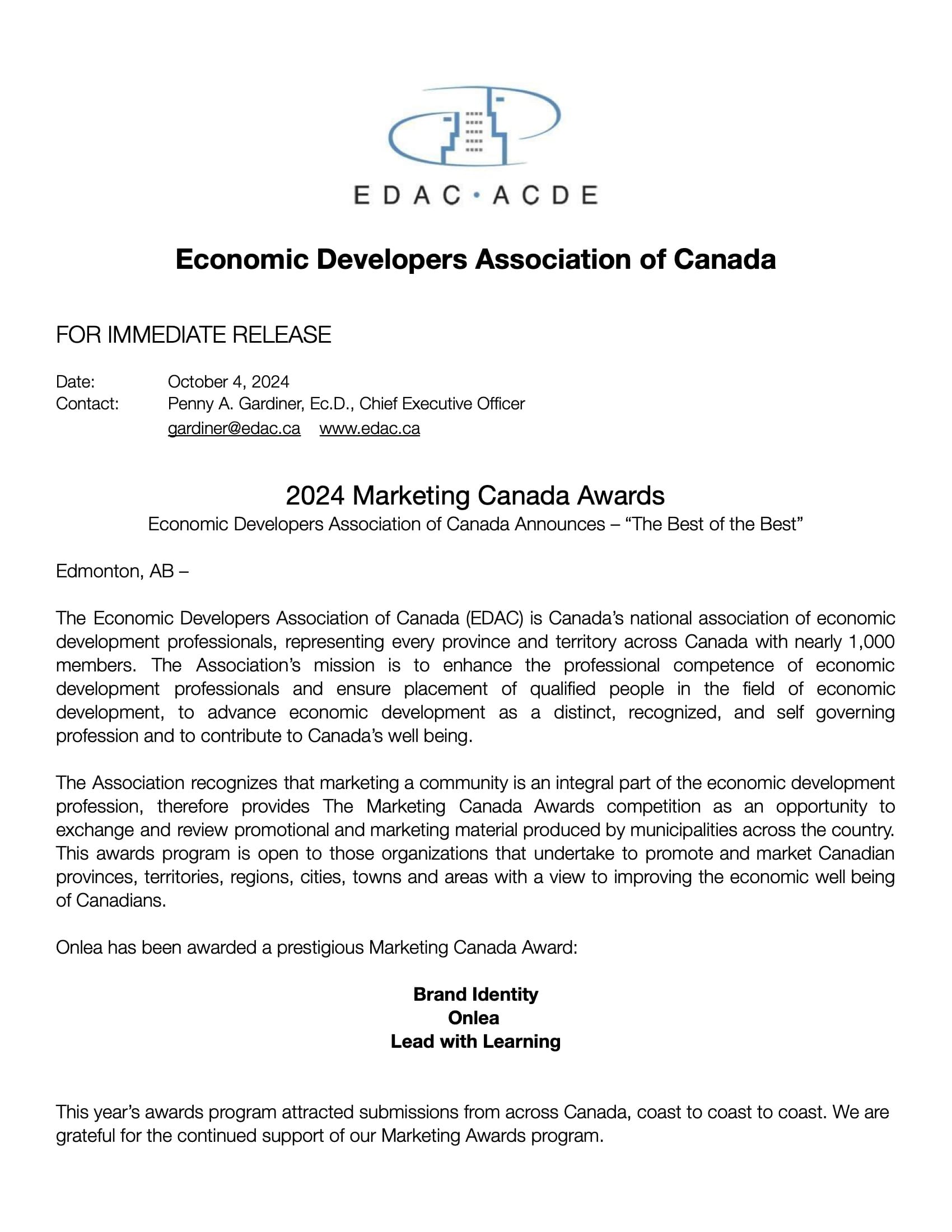 The Economic Developers Association of Canada (EDAC) is Canada’s national association of economic development professionals, representing every province and territory across Canada with nearly 1,000 members. The Association’s mission is to enhance the professional competence of economic development professionals and ensure placement of qualifi ed people in the fi eld of economic development, to advance economic development as a distinct, recognized, and self governing profession and to contribute to Canada’s well being. The Association recognizes that marketing a community is an integral part of the economic development profession, therefore provides The Marketing Canada Awards competition as an opportunity to exchange and review promotional and marketing material produced by municipalities across the country. This awards program is open to those organizations that undertake to promote and market Canadian provinces, territories, regions, cities, towns and areas with a view to improving the economic well being of Canadians. Onlea has been awarded a prestigious Marketing Canada Award: Brand Identity Onlea Lead with Learning This year’s awards program attracted submissions from across Canada, coast to coast to coast. We are grateful for the continued support of our Marketing Awards program.